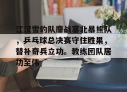 金年会体育-江汉雪豹队鏖战塞北暴熊队，乒乓球总决赛守住胜果，替补奇兵立功。教练团队居功至伟的简单介绍